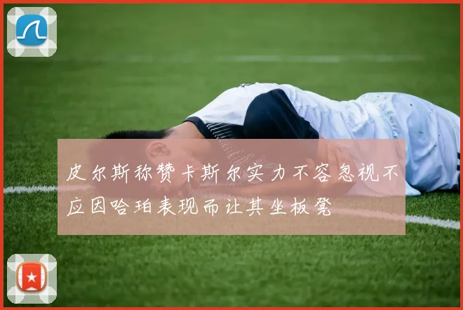 皮尔斯称赞卡斯尔实力不容忽视不应因哈珀表现而让其坐板凳