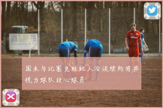 国米与比塞克经纪人洽谈续约将其视为球队核心球员