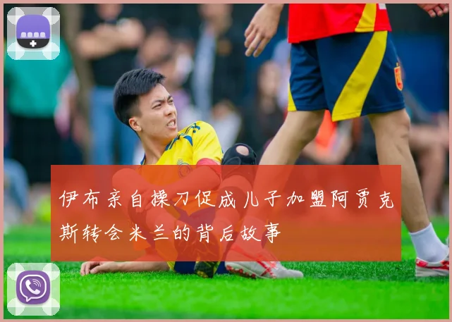 伊布亲自操刀促成儿子加盟阿贾克斯转会米兰的背后故事