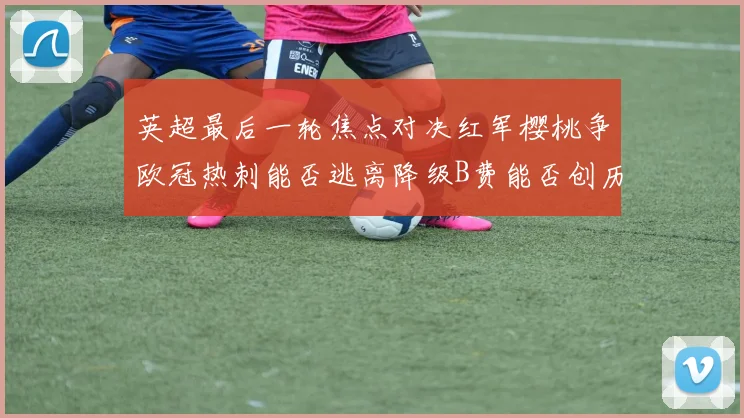 英超最后一轮焦点对决红军樱桃争欧冠热刺能否逃离降级B费能否创历史新高