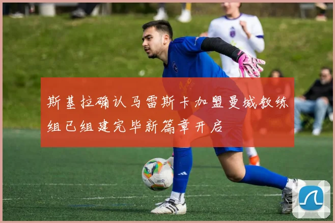 斯基拉确认马雷斯卡加盟曼城教练组已组建完毕新篇章开启