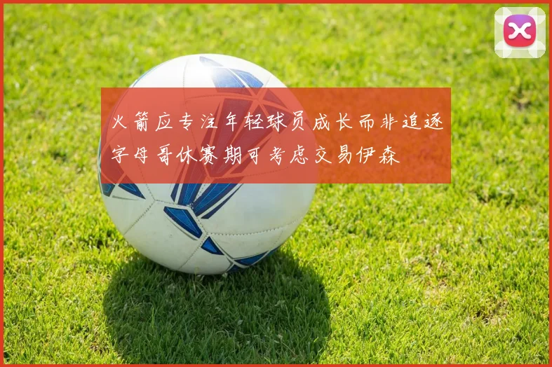 火箭应专注年轻球员成长而非追逐字母哥休赛期可考虑交易伊森