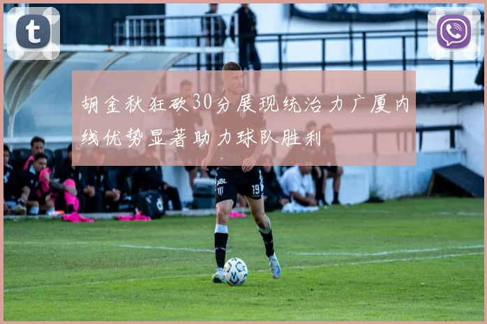 胡金秋狂砍30分展现统治力广厦内线优势显著助力球队胜利