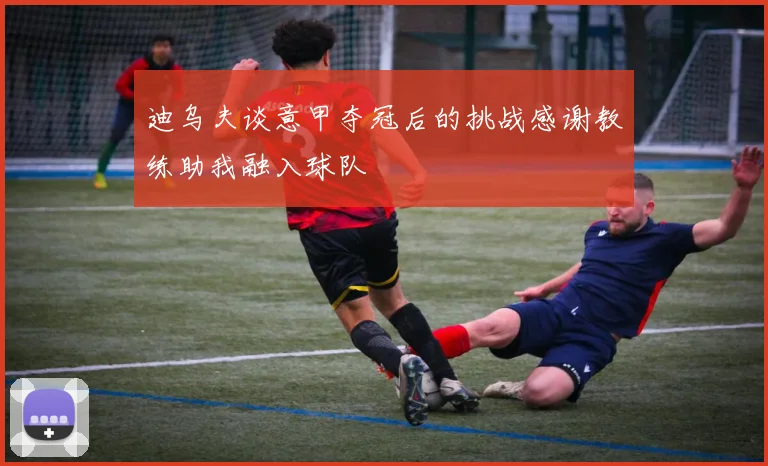 迪乌夫谈意甲夺冠后的挑战感谢教练助我融入球队
