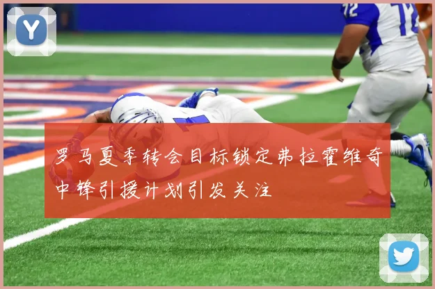 罗马夏季转会目标锁定弗拉霍维奇中锋引援计划引发关注