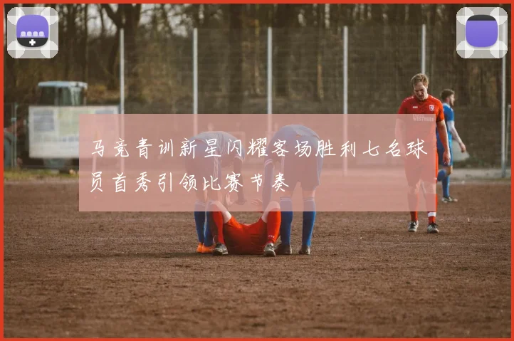 马竞青训新星闪耀客场胜利七名球员首秀引领比赛节奏