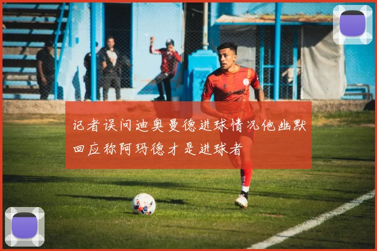 记者误问迪奥曼德进球情况他幽默回应称阿玛德才是进球者